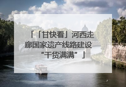 「甘快看」河西走廊国家遗产线路建设“干货满满”