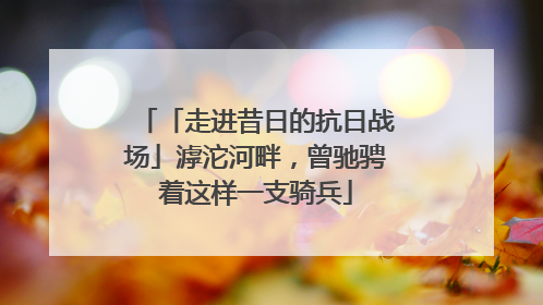 「走进昔日的抗日战场」滹沱河畔，曾驰骋着这样一支骑兵
