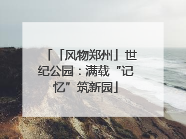「风物郑州」世纪公园：满载“记忆”筑新园