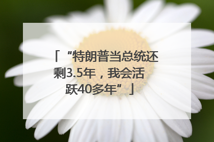 “特朗普当总统还剩3.5年，我会活跃40多年”