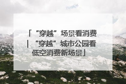 “穿越”场景看消费｜“穿越”城市公园看低空消费新场景