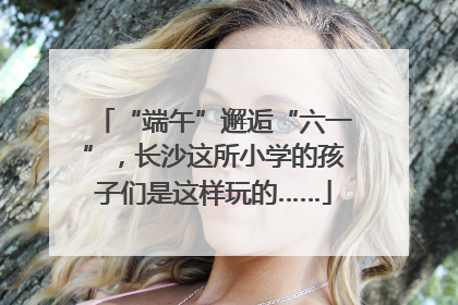 “端午”邂逅“六一”，长沙这所小学的孩子们是这样玩的……
