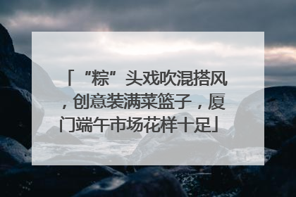“粽”头戏吹混搭风，创意装满菜篮子，厦门端午市场花样十足