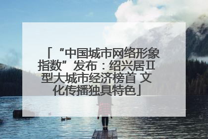 “中国城市网络形象指数”发布：绍兴居Ⅱ型大城市经济榜首 文化传播独具特色