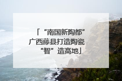 “南国新陶都”广西藤县打造陶瓷“智”造高地