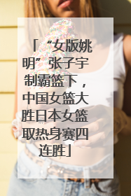 “女版姚明”张子宇制霸篮下，中国女篮大胜日本女篮取热身赛四连胜
