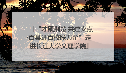 “才聚荆楚·共建支点·百县进百校联万企”走进长江大学文理学院