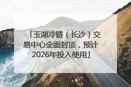 玉湖冷链（长沙）交易中心全面封顶，预计2026年投入使用