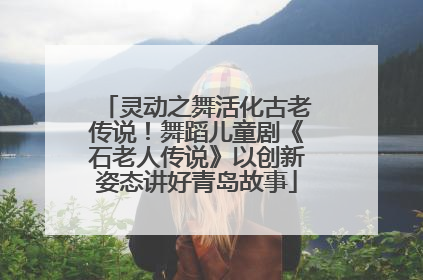 灵动之舞活化古老传说！舞蹈儿童剧《石老人传说》以创新姿态讲好青岛故事