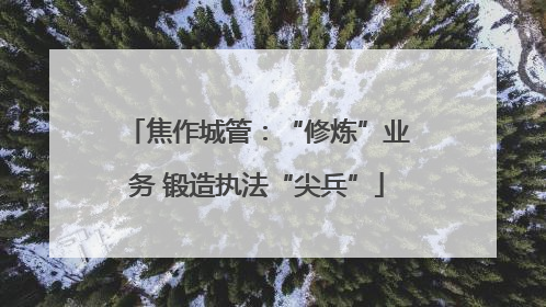 焦作城管：“修炼”业务 锻造执法“尖兵”