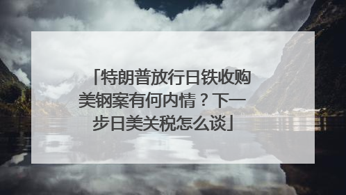 特朗普放行日铁收购美钢案有何内情？下一步日美关税怎么谈