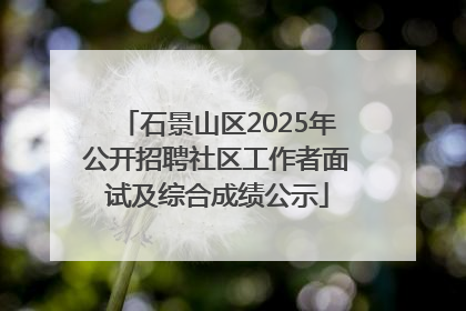 石景山区2025年公开招聘社区工作者面试及综合成绩公示