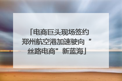 电商巨头现场签约 郑州航空港加速驶向“丝路电商”新蓝海