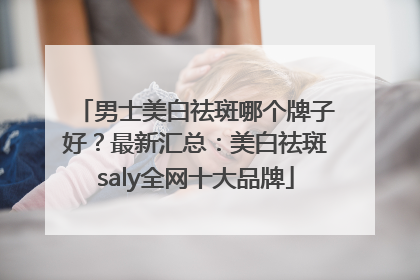 男士美白祛斑哪个牌子好？最新汇总：美白祛斑saly全网十大品牌