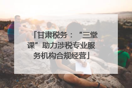 甘肃税务：“三堂课”助力涉税专业服务机构合规经营