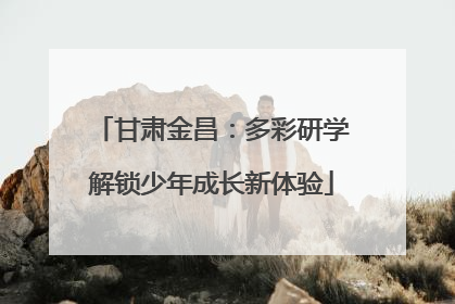 甘肃金昌：多彩研学解锁少年成长新体验