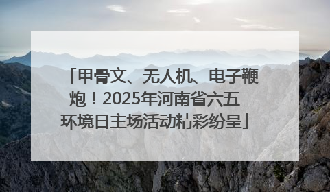 甲骨文、无人机、电子鞭炮！2025年河南省六五环境日主场活动精彩纷呈