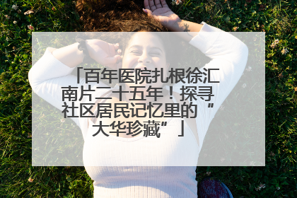 百年医院扎根徐汇南片二十五年！探寻社区居民记忆里的“大华珍藏”