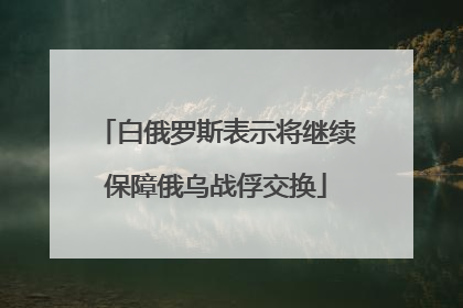 白俄罗斯表示将继续保障俄乌战俘交换