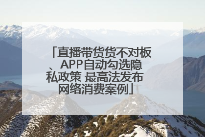 直播带货货不对板、APP自动勾选隐私政策 最高法发布网络消费案例