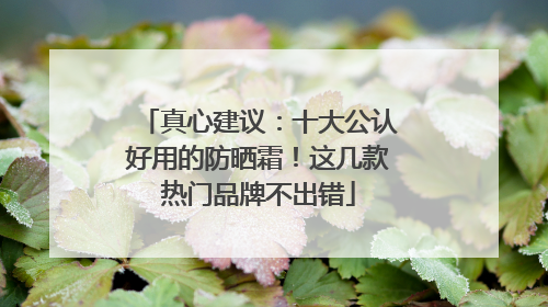 真心建议：十大公认好用的防晒霜！这几款热门品牌不出错