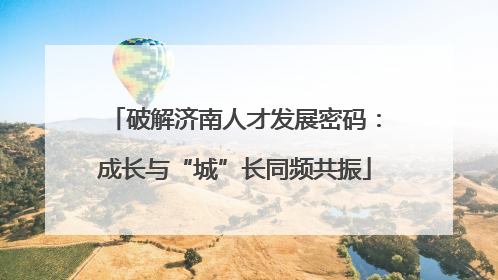 破解济南人才发展密码：成长与“城”长同频共振