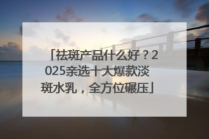 祛斑产品什么好？2025亲选十大爆款淡斑水乳，全方位碾压