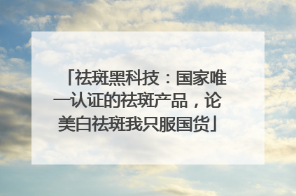 祛斑黑科技：国家唯一认证的祛斑产品，论美白祛斑我只服国货