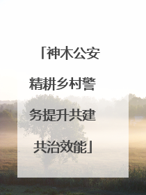 神木公安精耕乡村警务提升共建共治效能