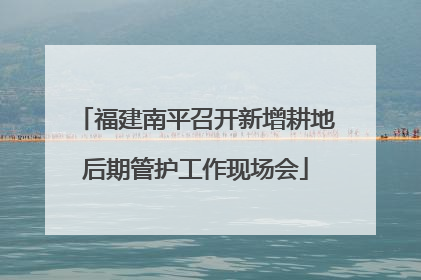 福建南平召开新增耕地后期管护工作现场会