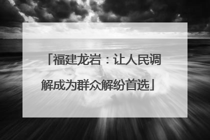 福建龙岩：让人民调解成为群众解纷首选