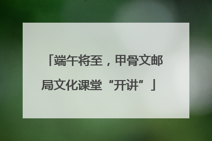 端午将至，甲骨文邮局文化课堂“开讲”