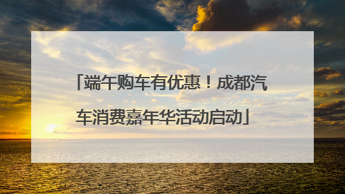 端午购车有优惠！成都汽车消费嘉年华活动启动