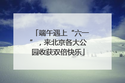 端午遇上“六一”，来北京各大公园收获双倍快乐