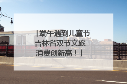 端午遇到儿童节 吉林省双节文旅消费创新高！