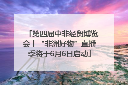 第四届中非经贸博览会丨“非洲好物”直播季将于6月6日启动