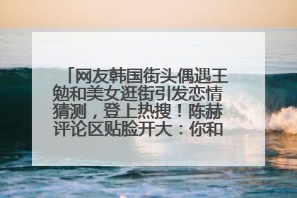 网友韩国街头偶遇王勉和美女逛街引发恋情猜测，登上热搜！陈赫评论区贴脸开大：你和谁逛街？我也想知道
