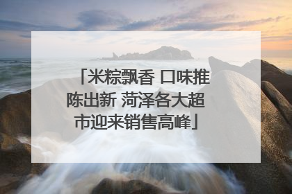 米粽飘香 口味推陈出新 菏泽各大超市迎来销售高峰