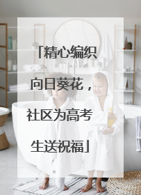 精心编织向日葵花，社区为高考生送祝福