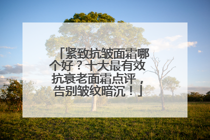 紧致抗皱面霜哪个好？十大最有效抗衰老面霜点评，告别皱纹暗沉！