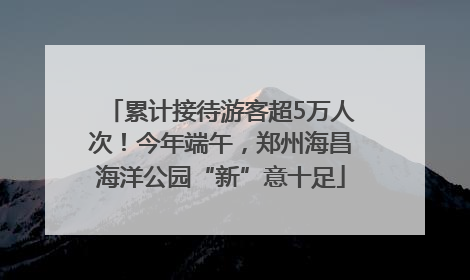 累计接待游客超5万人次！今年端午，郑州海昌海洋公园“新”意十足