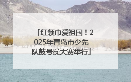 红领巾爱祖国！2025年青岛市少先队鼓号操大赛举行