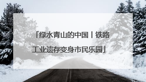 绿水青山的中国丨铁路工业遗存变身市民乐园