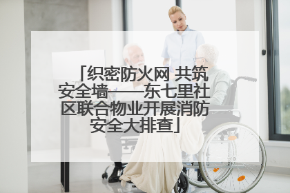 织密防火网 共筑安全墙——东七里社区联合物业开展消防安全大排查