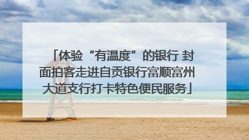 体验“有温度”的银行 封面拍客走进自贡银行富顺富州大道支行打卡特色便民服务