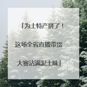 为土特产拼了！这场全省直播带货大赛沾满泥土味