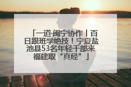 一道·闽宁协作丨百日跟班学绝技！宁夏盐池县53名年轻干部来福建取“真经”