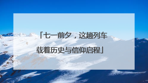 七一前夕，这趟列车载着历史与信仰启程