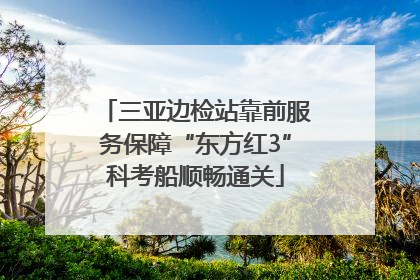 三亚边检站靠前服务保障“东方红3”科考船顺畅通关