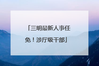 三明最新人事任免！涉厅级干部